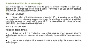 Potencial Educativo de los videojuegos
Un videojuego es un software creado para el entrenamiento en general y
basado en la intención entre una o varias personas y se usa en un aparato
electrónico que ejecuta dicho software.
ASECTOS POSITIVO:
• Desarrollan el instinto de superación del niño. Aumentan su rapidez de
razonamiento y estimulan su concentración. Desarrollan sus reflejos y agilidad
mental y mejoran la coordinación manual. Promueven el trabajo en equipo en el
caso de los juegos para varios jugadores.
ASPECTOS NEGATIVO:
Adicción-dependencia.
• Niños expuestos a contenidos no aptos para su edad, porque algunos
videojuegos contienen escenas de sexo, violencia, juego, utilizan lenguaje soez,
etc.
• Sobrepeso u obesidad al sedentarismo al que obliga la mayoría de los
videojuegos.
 