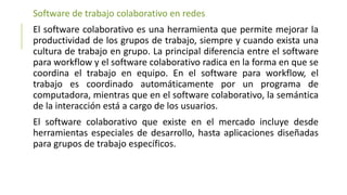 Software de trabajo colaborativo en redes
El software colaborativo es una herramienta que permite mejorar la
productividad de los grupos de trabajo, siempre y cuando exista una
cultura de trabajo en grupo. La principal diferencia entre el software
para workflow y el software colaborativo radica en la forma en que se
coordina el trabajo en equipo. En el software para workflow, el
trabajo es coordinado automáticamente por un programa de
computadora, mientras que en el software colaborativo, la semántica
de la interacción está a cargo de los usuarios.
El software colaborativo que existe en el mercado incluye desde
herramientas especiales de desarrollo, hasta aplicaciones diseñadas
para grupos de trabajo específicos.
 