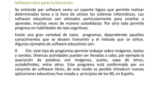 Software Libre paras la Educación
Se entiende por software como un soporte lógico que permite realizar
determinadas tarea a la hora de utilizar los sistemas informáticos. Los
software educativos son utilizados particularmente para enseñar y
aprender, muchas veces de manera autodidacta. Por otro lado permite
progreso en habilidades de tipo cognitivas.
Existe una gran variedad de estos programas, dependiendo aquellos
conocimientos que se deseen transmitir y el método que se utilice.
Algunos ejemplos de software educativos son:
Clic: este tipo de programas permite trabajar sobre imágenes, textos
y sonidos. Diversas actividades pueden ser llevadas a cabo, por ejemplo la
asociación de palabras con imágenes, puzles, sopa de letras,
autodefinidos, entre otros. Este programa está conformado por un
conjunto de software libres, de este modo es posible introducir nuevas
aplicaciones educativas.Fue creado a principios de los 90, en España.
 
