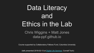 Data Literacy
and
Ethics in the Lab
Chris Wiggins + Matt Jones
data-ppf.github.io
Course supported by Collaboratory Fellows Fund, Columbia University
(talk presented 2018-02-13 at Digital Life Seminar, Cornell Tech)
 