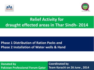 Phase 1 Distribution of Ration Packs and
Phase 2 Installation of Water wells & Hand
Coordinated by
Team Karachi on 26 June , 2014
Donated by
Pakistan Professional Forum Qatar
Relief Activity for
draught effected areas in Thar Sindh- 2014
 