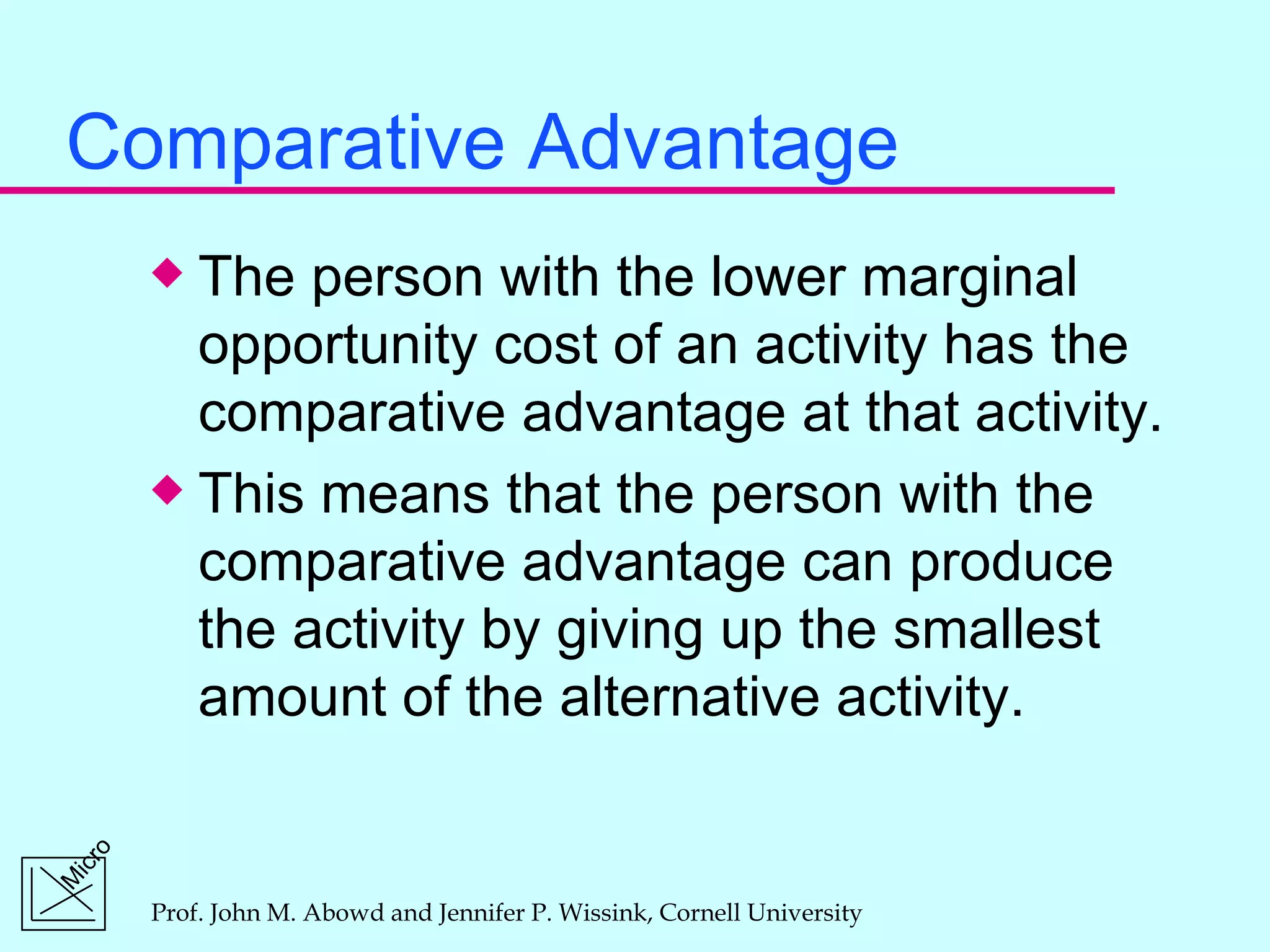 Comparative Advantage The person with the lower marginal opportunity cost of an activity has the comparative advantage at that activity. This means that the person with the comparative advantage can produce the activity by giving up the smallest amount of the alternative activity. 