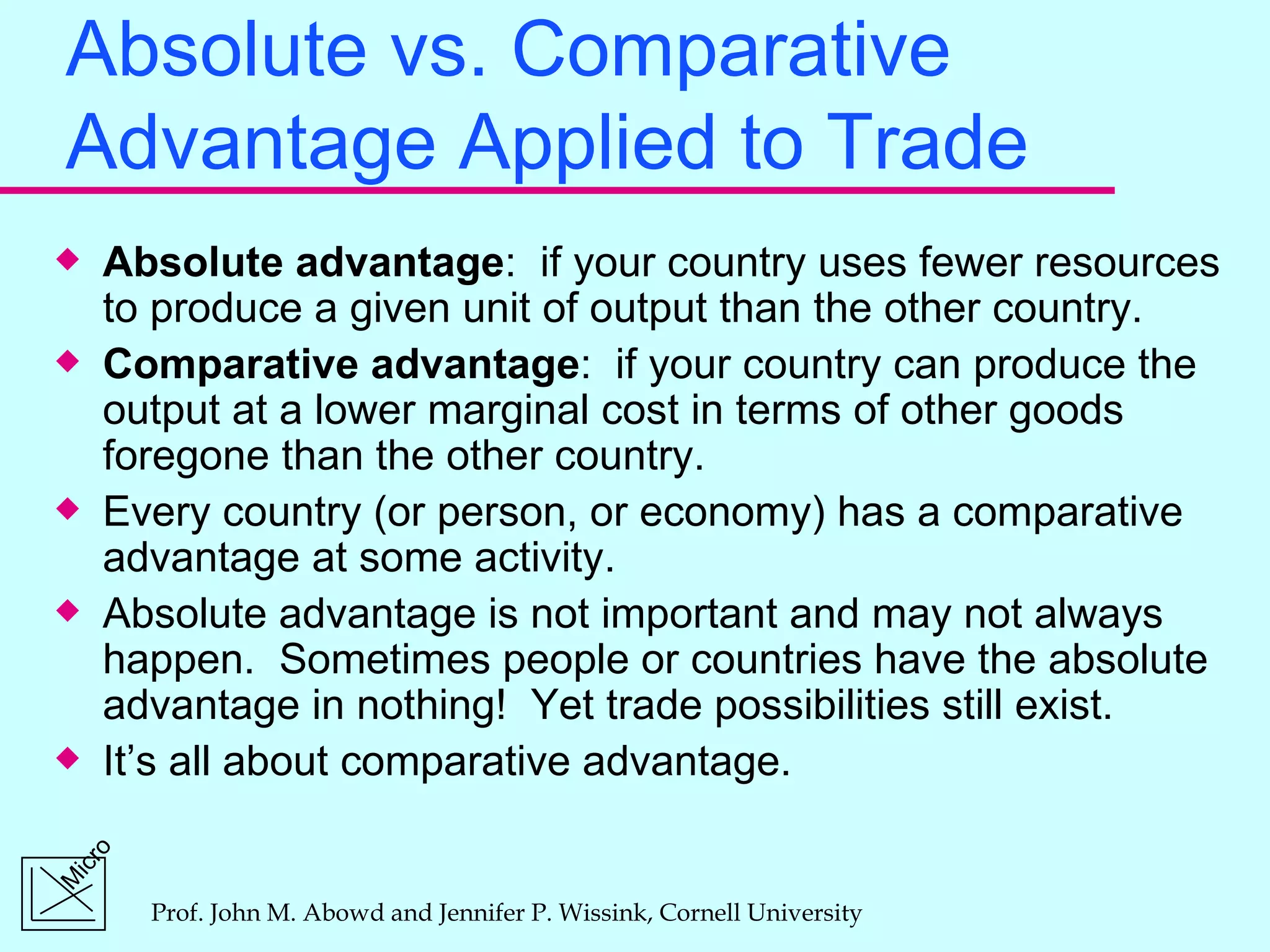Absolute vs. Comparative Advantage Applied to Trade Absolute advantage :  if your country uses fewer resources to produce a given unit of output than the other country. Comparative advantage :  if your country can produce the output at a lower marginal cost in terms of other goods foregone than the other country. Every country (or person, or economy) has a comparative advantage at some activity. Absolute advantage is not important and may not always happen.  Sometimes people or countries have the absolute advantage in nothing!  Yet trade possibilities still exist. It’s all about comparative advantage. 