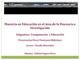 Maestría en Educación en el área de la Docencia e
                 Investigación

       Asignatura Computación y Educación

         Presentación Power Point para Slideshare

                Asesor: Claudia Benavides


              Alumna: Fabiola Segura Pérez
 