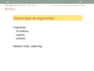 2012                                                                              10
Disciplina de Filosofia – 11.º Ano      Escola Secundária Dr. Jaime Magalhães Lima - Aveiro

Retórica


         Outros tipos de argumentos

       • Linguísticos:
          • As metáforas,
          • alegorias,
          • parábolas


       • Modelos: Cristo, Luther King
 
