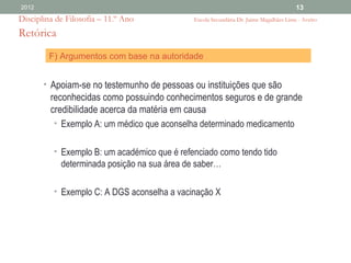 2012                                                                                    13
Disciplina de Filosofia – 11.º Ano            Escola Secundária Dr. Jaime Magalhães Lima - Aveiro

Retórica
         F) Argumentos com base na autoridade


       • Apoiam-se no testemunho de pessoas ou instituições que são
         reconhecidas como possuindo conhecimentos seguros e de grande
         credibilidade acerca da matéria em causa
          • Exemplo A: um médico que aconselha determinado medicamento


          • Exemplo B: um académico que é refenciado como tendo tido
            determinada posição na sua área de saber…

          • Exemplo C: A DGS aconselha a vacinação X
 