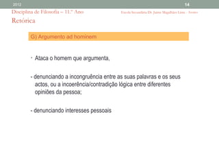 2012                                                                                    14
Disciplina de Filosofia – 11.º Ano            Escola Secundária Dr. Jaime Magalhães Lima - Aveiro

Retórica

         G) Argumento ad hominem


         • Ataca o homem que argumenta,


         - denunciando a incongruência entre as suas palavras e os seus
           actos, ou a incoerência/contradição lógica entre diferentes
           opiniões da pessoa;

         - denunciando interesses pessoais
 