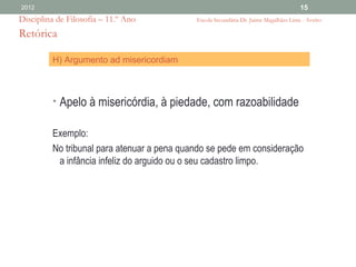 2012                                                                                  15
Disciplina de Filosofia – 11.º Ano          Escola Secundária Dr. Jaime Magalhães Lima - Aveiro

Retórica

         H) Argumento ad misericordiam



         • Apelo à misericórdia, à piedade, com razoabilidade

         Exemplo:
         No tribunal para atenuar a pena quando se pede em consideração
          a infância infeliz do arguido ou o seu cadastro limpo.
 