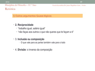 2012                                                                                          17
Disciplina de Filosofia – 11.º Ano                  Escola Secundária Dr. Jaime Magalhães Lima - Aveiro

Retórica

         I) Outros argumentos Quase-lógicos


         • 2. Reciprocidade
            • “trabalho igual, salário igual”
            • “não faças aos outros o que não queres que te façam a ti”


         • 3. Inclusão ou composição
               - O que vale para as partes também vale para o todo


         • 4. Divisão: o inverso da composição
 