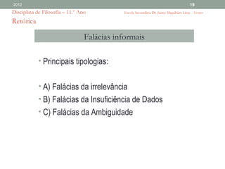 2012                                                                                   19
Disciplina de Filosofia – 11.º Ano           Escola Secundária Dr. Jaime Magalhães Lima - Aveiro

Retórica

                                 Falácias informais

            • Principais tipologias:


            • A) Falácias da irrelevância
            • B) Falácias da Insuficiência de Dados
            • C) Falácias da Ambiguidade
 