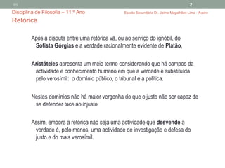 2012
                                                                                        2
Disciplina de Filosofia – 11.º Ano               Escola Secundária Dr. Jaime Magalhães Lima - Aveiro

Retórica

         Após a disputa entre uma retórica vã, ou ao serviço do ignóbil, do
          Sofista Górgias e a verdade racionalmente evidente de Platão,

         Aristóteles apresenta um meio termo considerando que há campos da
          actividade e conhecimento humano em que a verdade é substituída
          pelo verosímil: o domínio público, o tribunal e a política.

         Nestes domínios não há maior vergonha do que o justo não ser capaz de
          se defender face ao injusto.

         Assim, embora a retórica não seja uma actividade que desvende a
          verdade é, pelo menos, uma actividade de investigação e defesa do
          justo e do mais verosímil.
 