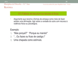 2012                                                                                      21
Disciplina de Filosofia – 11.º Ano              Escola Secundária Dr. Jaime Magalhães Lima - Aveiro

Retórica

                  A1) Falácia ad baculum ou recurso à força
        •   Argumento que recorre a formas de ameaça como meio de fazer
            aceitar uma afirmação. Agir sobre a vontade do outro com recurso à
            violência física ou psicológica.

        Exemplo:
        1) “Mas porquê?” “Porque eu mando!”
        2) “…Ou fazes ou ficas de castigo.!”
        3) Uma chapada como estímulo.
 