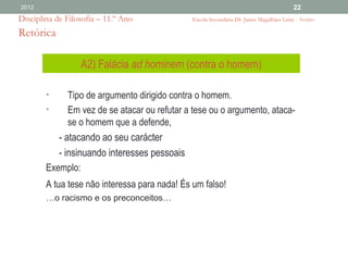 2012                                                                                     22
Disciplina de Filosofia – 11.º Ano             Escola Secundária Dr. Jaime Magalhães Lima - Aveiro

Retórica

                  A2) Falácia ad hominem (contra o homem)

        •     Tipo de argumento dirigido contra o homem.
        •     Em vez de se atacar ou refutar a tese ou o argumento, ataca-
              se o homem que a defende,
           - atacando ao seu carácter
           - insinuando interesses pessoais
        Exemplo:
        A tua tese não interessa para nada! És um falso!
        …o racismo e os preconceitos…
 