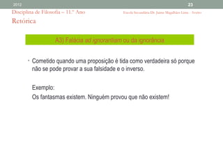 2012                                                                                     23
Disciplina de Filosofia – 11.º Ano             Escola Secundária Dr. Jaime Magalhães Lima - Aveiro

Retórica

                    A3) Falácia ad ignorantiam ou da ignorância

       • Cometido quando uma proposição é tida como verdadeira só porque
         não se pode provar a sua falsidade e o inverso.

         Exemplo:
         Os fantasmas existem. Ninguém provou que não existem!
 