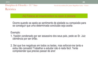 2012                                                                                      24
Disciplina de Filosofia – 11.º Ano              Escola Secundária Dr. Jaime Magalhães Lima - Aveiro

Retórica

                  A4) Falácia ad misericordiam ou apelo à piedade

        Ocorre quando se apela ao sentimento de piedade ou compaixão para
        se conseguir que uma determinada conclusão seja aceita

       Exemplo:
       1. Ypsilón condenado por ser assassino dos seus pais, pede ao Sr. Juiz
         clemência por ser órfão.

       2. Sei que tive negativas em todos os testes, mas esforcei-me tanto e
         estou tão cansado! Trabalhar e estudar não é nada fácil. Tente
         compreender que preciso passar de ano!
 