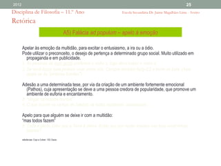 2012                                                                                                              25
Disciplina de Filosofia – 11.º Ano                                      Escola Secundária Dr. Jaime Magalhães Lima - Aveiro

Retórica
                                                A5) Falácia ad populum – apelo à emoção

       Apelar às emoção da multidão, para excitar o entusiasmo, a ira ou a ódio.
       Pode utilizar o preconceito, o desejo de pertença a determinado grupo social. Muito utilizado em
          propaganda e em publicidade.
       1. As pessoas de bom gosto preferem o vinho x, logo devo beber o vinho x.
       2. Se você fosse bela poderia viver como nós. Compre também Buty-EZ e torne-se bela. (Aqui
          apela-se às "pessoas bonitas")

       Adesão a uma determinada tese, por via da criação de um ambiente fortemente emocional
          (Pathos), cuja apresentação se deve a uma pessoa credora de popularidade, que promove um
          ambiente de euforia e encantamento.
       3. “vingar os nossos mortos”
       4. O que ocorre no campo de futebol: se todos assobiam, assobiasse…

       Apelo para que alguém se deixe ir com a multidão:
       “mas todos fazem”
       5. Toda a gente sabe que a Terra é plana. Então por que razão insistes nas tuas excêntricas
          teorias?
       referências: Copi e Cohen: 103; Davis:
 