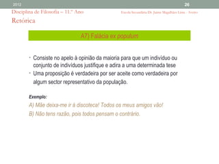 2012                                                                                      26
Disciplina de Filosofia – 11.º Ano              Escola Secundária Dr. Jaime Magalhães Lima - Aveiro

Retórica

                                A7) Falácia ex populum


        • Consiste no apelo à opinião da maioria para que um indivíduo ou
          conjunto de indivíduos justifique e adira a uma determinada tese
        • Uma proposição é verdadeira por ser aceite como verdadeira por
          algum sector representativo da população.

        Exemplo:
        A) Mãe deixa-me ir à discoteca! Todos os meus amigos vão!
        B) Não tens razão, pois todos pensam o contrário.
 