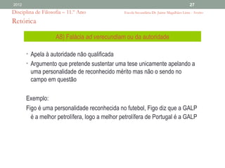 2012                                                                                      27
Disciplina de Filosofia – 11.º Ano              Escola Secundária Dr. Jaime Magalhães Lima - Aveiro

Retórica

                    A8) Falácia ad verecundiam ou da autoridade

       • Apela à autoridade não qualificada
       • Argumento que pretende sustentar uma tese unicamente apelando a
        uma personalidade de reconhecido mérito mas não o sendo no
        campo em questão

       Exemplo:
       Figo é uma personalidade reconhecida no futebol, Figo diz que a GALP
         é a melhor petrolífera, logo a melhor petrolífera de Portugal é a GALP
 