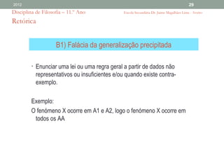 2012                                                                                      29
Disciplina de Filosofia – 11.º Ano              Escola Secundária Dr. Jaime Magalhães Lima - Aveiro

Retórica


                    B1) Falácia da generalização precipitada

         • Enunciar uma lei ou uma regra geral a partir de dados não
           representativos ou insuficientes e/ou quando existe contra-
           exemplo.

         Exemplo:
         O fenómeno X ocorre em A1 e A2, logo o fenómeno X ocorre em
          todos os AA
 