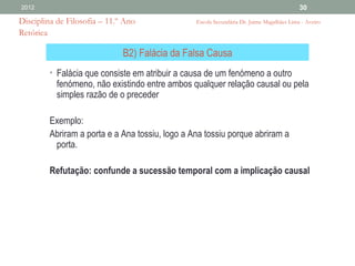 2012                                                                                       30

Disciplina de Filosofia – 11.º Ano               Escola Secundária Dr. Jaime Magalhães Lima - Aveiro
Retórica

                              B2) Falácia da Falsa Causa
         • Falácia que consiste em atribuir a causa de um fenómeno a outro
           fenómeno, não existindo entre ambos qualquer relação causal ou pela
           simples razão de o preceder

         Exemplo:
         Abriram a porta e a Ana tossiu, logo a Ana tossiu porque abriram a
          porta.

         Refutação: confunde a sucessão temporal com a implicação causal
 
