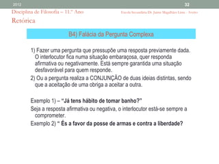 2012                                                                                        32
Disciplina de Filosofia – 11.º Ano                Escola Secundária Dr. Jaime Magalhães Lima - Aveiro

Retórica
                           B4) Falácia da Pergunta Complexa

         1) Fazer uma pergunta que pressupõe uma resposta previamente dada.
           O interlocutor fica numa situação embaraçosa, quer responda
           afirmativa ou negativamente. Está sempre garantida uma situação
           desfavorável para quem responde.
         2) Ou a pergunta realiza a CONJUNÇÃO de duas ideias distintas, sendo
           que a aceitação de uma obriga a aceitar a outra.

         Exemplo 1) – “Já tens hábito de tomar banho?”
         Seja a resposta afirmativa ou negativa, o interlocutor está-se sempre a
          comprometer.
         Exemplo 2) “ És a favor da posse de armas e contra a liberdade?
 