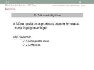 2012                                                                                      33
Disciplina de Filosofia – 11.º Ano              Escola Secundária Dr. Jaime Magalhães Lima - Aveiro

Retórica

                                C) Falácia de Ambiguidade


         A falácia resulta de as premissas estarem formuladas
          numa linguagem ambígua

         C1) Equivocidade
                  C1.1.) Ambiguidade lexical
                  C1.2.) Anfibologia
 