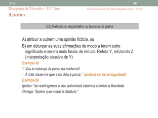 2012                                                                                            34
Disciplina de Filosofia – 11.º Ano                    Escola Secundária Dr. Jaime Magalhães Lima - Aveiro

Retórica

                         C2) Falácia do espantalho ou boneco de palha


         A) atribuir a outrem uma opinião fictícia, ou
         B) em deturpar as suas afirmações de modo a terem outro
          significado e serem mais fáceis de refutar. Refuta Y, refutando Z
          (interpretação abusiva de Y)
         Exemplo A)
         “- Vou à matança da porca da minha tia!
         - A Inês disse-me que a tia dela é porca.” (poderia ser de ambiguidade)
         Exemplo B)
         Ípsilon: “se restringirmos o uso automóvel estamos a limitar a liberdade.
         Òmega: “Ípsilon quer voltar à ditadura.”
 