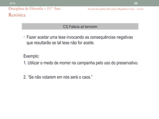 2012                                                                                           35
Disciplina de Filosofia – 11.º Ano                   Escola Secundária Dr. Jaime Magalhães Lima - Aveiro

Retórica

                                     C3) Falácia ad terrorem

         • Fazer aceitar uma tese invocando as consequências negativas
           que resultarão se tal tese não for aceite.

         Exemplo:
         1. Utilizar o medo de morrer na campanha pelo uso do preservativo.


         2. “Se não votarem em nós será o caos.”
 