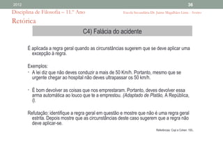 2012                                                                                                  36
Disciplina de Filosofia – 11.º Ano                     Escola Secundária Dr. Jaime Magalhães Lima - Aveiro

Retórica
                                   C4) Falácia do acidente

       É aplicada a regra geral quando as circunstâncias sugerem que se deve aplicar uma
         excepção à regra.

       Exemplos:
       • A lei diz que não deves conduzir a mais de 50 Km/h. Portanto, mesmo que se
         urgente chegar ao hospital não deves ultrapassar os 50 km/h.

       • É bom devolver as coisas que nos emprestaram. Portanto, deves devolver essa
         arma automática ao louco que te a emprestou. (Adaptado de Platão, A República,
         I).

       Refutação: identifique a regra geral em questão e mostre que não é uma regra geral
         estrita. Depois mostre que as circunstâncias deste caso sugerem que a regra não
         deve aplicar-se.
                                                                            Referências: Copi e Cohen: 100   .
 
