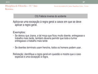 2012                                                                                        37

Disciplina de Filosofia – 11.º Ano                Escola Secundária Dr. Jaime Magalhães Lima - Aveiro
Retórica

                               C5) Falácia inversa do acidente

        Aplica-se uma excepção à regra geral a casos em que se deve
         aplicar a regra geral.

        Exemplos:
        • Se deixou que Joana, a tal moça que ficou muito doente, entregasse o
          trabalho mais tarde, também deveria permitir que toda a turma
          entregasse o trabalho mais tarde

        • Se doentes terminais usam heroína, todos os homens podem usar.

        Refutação: identifique a regra geral em questão e mostre que o caso
         especial é uma excepção à regra.
 