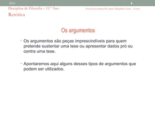 2012                                                                                    4
Disciplina de Filosofia – 11.º Ano            Escola Secundária Dr. Jaime Magalhães Lima - Aveiro

Retórica


                                     Os argumentos
        • Os argumentos são peças imprescindíveis para quem
          pretende sustentar uma tese ou apresentar dados pró ou
          contra uma tese.

        • Apontaremos aqui alguns desses tipos de argumentos que
          podem ser utilizados.
 