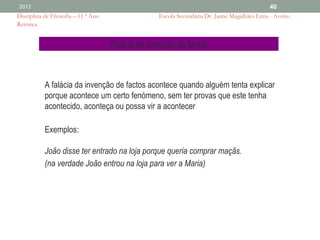 2012                                                                                          40
Disciplina de Filosofia – 11.º Ano                 Escola Secundária Dr. Jaime Magalhães Lima - Aveiro
Retórica


                                     Falácia da invenção de factos



           A falácia da invenção de factos acontece quando alguém tenta explicar
           porque acontece um certo fenómeno, sem ter provas que este tenha
           acontecido, aconteça ou possa vir a acontecer

           Exemplos:

           João disse ter entrado na loja porque queria comprar maçãs.
           (na verdade João entrou na loja para ver a Maria)
 