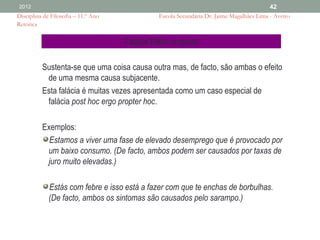 2012                                                                                      42
Disciplina de Filosofia – 11.º Ano             Escola Secundária Dr. Jaime Magalhães Lima - Aveiro
Retórica


                                     Falácia Efeito conjunto

          Sustenta-se que uma coisa causa outra mas, de facto, são ambas o efeito
           de uma mesma causa subjacente.
          Esta falácia é muitas vezes apresentada como um caso especial de
           falácia post hoc ergo propter hoc.

          Exemplos:
            Estamos a viver uma fase de elevado desemprego que é provocado por
           um baixo consumo. (De facto, ambos podem ser causados por taxas de
           juro muito elevadas.)

             Estás com febre e isso está a fazer com que te enchas de borbulhas.
             (De facto, ambos os sintomas são causados pelo sarampo.)
 