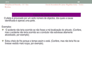 2012                                                                                  44
   Disciplina de Filosofia – 11.º Ano         Escola Secundária Dr. Jaime Magalhães Lima - Aveiro
   Retórica



                                 Falácia da Causa complexa
  O efeito é provocado por um certo número de objectos, dos quais a causa
   identificada é apenas uma parte.

Exemplos:
    O acidente não teria ocorrido se não fosse a má localização do arbusto. (Confere,
   mas o acidente não teria ocorrido se o condutor não estivesse altamente
   alcoolizado, por exemplo);

   Estou cheio de frio porque o tempo assim o está. (Confere, mas não teria frio se
   tivesse vestido mais roupa, por exemplo).
 