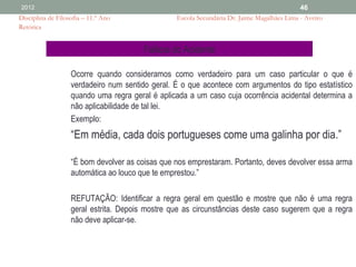 2012                                                                                        46
Disciplina de Filosofia – 11.º Ano               Escola Secundária Dr. Jaime Magalhães Lima - Aveiro
Retórica


                                       Falácia do Acidente

                   Ocorre quando consideramos como verdadeiro para um caso particular o que é
                   verdadeiro num sentido geral. É o que acontece com argumentos do tipo estatístico
                   quando uma regra geral é aplicada a um caso cuja ocorrência acidental determina a
                   não aplicabilidade de tal lei.
                   Exemplo:
                   “Em média, cada dois portugueses come uma galinha por dia.”

                   “É bom devolver as coisas que nos emprestaram. Portanto, deves devolver essa arma
                   automática ao louco que te emprestou.”

                   REFUTAÇÃO: Identificar a regra geral em questão e mostre que não é uma regra
                   geral estrita. Depois mostre que as circunstâncias deste caso sugerem que a regra
                   não deve aplicar-se.
 