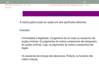 2012                                                                                       47
Disciplina de Filosofia – 11.º Ano              Escola Secundária Dr. Jaime Magalhães Lima - Aveiro
Retórica


                                             Falácia da Ambiguidade Lexical


                   A mesma palavra pode ser usada com dois significados diferentes.

                   Exemplos:

                   • Criminalidade é ilegalidade. O julgamento de um roubo ou assassínio são
                      acções criminais. Os julgamentos de roubos e assassínios são designados
                      de acções criminais. Logo, os julgamentos de roubos e assassínios são
                      ilegais.

                   • Os assassinos de crianças são desumanos. Portanto, os humanos não
                      matam crianças.
 