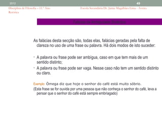 2012                                                                                         49
Disciplina de Filosofia – 11.º Ano                Escola Secundária Dr. Jaime Magalhães Lima - Aveiro
Retórica


                                              Falácias da Ambiguidade Sintáctica



                    As falácias desta secção são, todas elas, falácias geradas pela falta de
                     clareza no uso de uma frase ou palavra. Há dois modos de isto suceder:

                    • A palavra ou frase pode ser ambígua, caso em que tem mais de um
                      sentido distinto;
                    • A palavra ou frase pode ser vaga. Nesse caso não tem um sentido distinto
                      ou claro.

                    Exemplo: Òmega diz que hoje o senhor do café está muito sóbrio.
                    (Esta frase se for ouvida por uma pessoa que não conheça o senhor do café, leva a
                      pensar que o senhor do café está sempre embriagado)
 