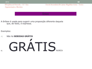 2012                                                                               50
     Disciplina de Filosofia – 11.º Ano      Escola Secundária Dr. Jaime Magalhães Lima - Aveiro
     Argumentação e Retórica


                                          Ênfase

A ênfase é usada para sugerir uma proposição diferente daquela
      que, de facto, é expressa.


Exemplos:

A)     Não há BEBIDAS GRÁTIS




B)        GRÁTIS                                           NUNCA
 