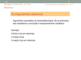 2012                                                                                   6
Disciplina de Filosofia – 11.º Ano           Escola Secundária Dr. Jaime Magalhães Lima - Aveiro

Retórica

         A) Argumentos dedutivos

         • Argumentos suportados na necessidade lógica: Se as premissas
           são verdadeiras a conclusão é necessariamente verdadeira

         Exemplo:
         A fruta é rica em vitaminas
         A maçã é fruta
         A maçã é rica em vitaminas
 