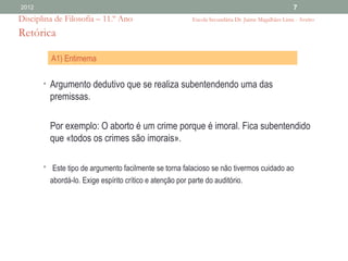 2012                                                                                             7
Disciplina de Filosofia – 11.º Ano                     Escola Secundária Dr. Jaime Magalhães Lima - Aveiro

Retórica

         A1) Entimema

       • Argumento dedutivo que se realiza subentendendo uma das
         premissas.

         Por exemplo: O aborto é um crime porque é imoral. Fica subentendido
         que «todos os crimes são imorais».

       • Este tipo de argumento facilmente se torna falacioso se não tivermos cuidado ao
         abordá-lo. Exige espírito crítico e atenção por parte do auditório.
 