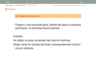 2012                                                                                    8
Disciplina de Filosofia – 11.º Ano            Escola Secundária Dr. Jaime Magalhães Lima - Aveiro

Retórica

           B) Argumento indutivo


         • Chegam a uma conclusão geral, partindo de casos ou exemplos
           particulares, ou premissas menos extensas

         Exemplo:
         As maçãs, as peras, as laranjas são ricas em vitaminas.
         Maçãs, peras em laranjas são frutas, consequentemente a fruta é
          rica em vitaminas
 