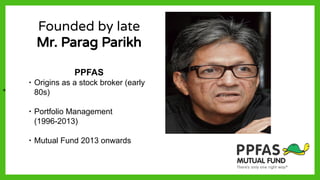 Founded by late
Mr. Parag Parikh
PPFAS
∙ Origins as a stock broker (early
80s)
∙ Portfolio Management
(1996-2013)
∙ Mutual Fund 2013 onwards
+
 