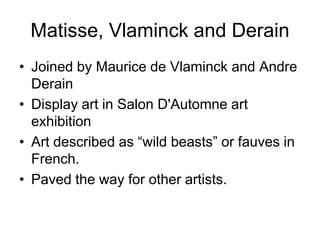 Matisse, Vlaminck and Derain
• Joined by Maurice de Vlaminck and Andre
  Derain
• Display art in Salon D'Automne art
  exhibition
• Art described as “wild beasts” or fauves in
  French.
• Paved the way for other artists.
 