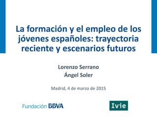 La formación y el empleo de los
jóvenes españoles: trayectoria
reciente y escenarios futuros
Lorenzo Serrano
Ángel Soler
Madrid, 4 de marzo de 2015
 