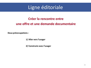 Ligne éditoriale
10
Créer la rencontre entre
une offre et une demande documentaire
Deux préoccupations :
1/ Aller vers l’usager
2/ Construire avec l’usager
 