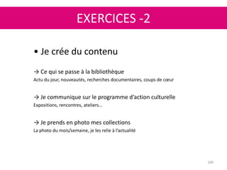 EXERCICES -2
100
• Je crée du contenu
→ Ce qui se passe à la bibliothèque
Actu du jour, nouveautés, recherches documentaires, coups de cœur
→ Je communique sur le programme d’action culturelle
Expositions, rencontres, ateliers…
→ Je prends en photo mes collections
La photo du mois/semaine, je les relie à l’actualité
 