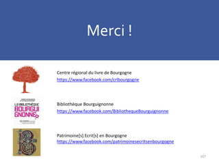 107
Centre régional du livre de Bourgogne
https://www.facebook.com/crlbourgogne
Bibliothèque Bourguignonne
https://www.facebook.com/BibliothequeBourguignonne
Patrimoine[s] Ecrit[s] en Bourgogne
https://www.facebook.com/patrimoinesecritsenbourgogne
Merci !
 