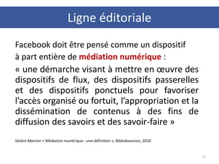 Facebook doit être pensé comme un dispositif
à part entière de médiation numérique :
« une démarche visant à mettre en œuvre des
dispositifs de flux, des dispositifs passerelles
et des dispositifs ponctuels pour favoriser
l’accès organisé ou fortuit, l’appropriation et la
dissémination de contenus à des fins de
diffusion des savoirs et des savoir-faire »
Silvère Mercier « Médiation numérique : une définition », Bibliobsession, 2010
11
Ligne éditoriale
 
