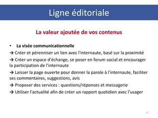 La valeur ajoutée de vos contenus
• La visée communicationnelle
→ Créer et pérenniser un lien avec l'internaute, basé sur la proximité
→ Créer un espace d'échange, se poser en forum social et encourager
la participation de l'internaute
→ Laisser la page ouverte pour donner la parole à l'internaute, faciliter
ses commentaires, suggestions, avis
→ Proposer des services : questions/réponses et messagerie
→ Utiliser l'actualité afin de créer un rapport quotidien avec l'usager
15
Ligne éditoriale
 