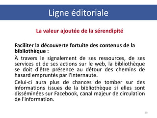 La valeur ajoutée de la sérendipité
Faciliter la découverte fortuite des contenus de la
bibliothèque :
À travers le signalement de ses ressources, de ses
services et de ses actions sur le web, la bibliothèque
se doit d'être présence au détour des chemins de
hasard empruntés par l'internaute.
Celui-ci aura plus de chances de tomber sur des
informations issues de la bibliothèque si elles sont
disséminées sur Facebook, canal majeur de circulation
de l'information.
28
Ligne éditoriale
 